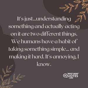 It's just...understanding something and actually acting on it are two different things. We humans have a habit of taking something simple... and making it hard. It's annoying, I know.