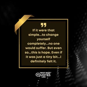 If it were that simple...to change yourself completely...no one would suffer. But even so...this is hope. Even if it was just a tiny bit...I definitely felt it.