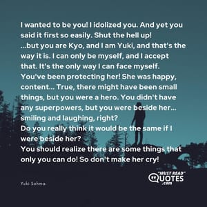 I wanted to be you! I idolized you. And yet you said it first so easily. Shut the hell up! ...but you are Kyo, and I am Yuki, and that's the way it is. I can only be myself, and I accept that. It's the only way I can face myself. You've been protecting her! She was happy, content... True, there might have been small things, but you were a hero. You didn't have any superpowers, but you were beside her... smiling and laughing, right? Do you really think it would be the same if I were beside her? You should realize there are some things that only you can do! So don't make her cry!