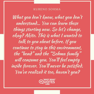 What you don’t know, what you don’t understand… You can learn those things starting now. So let’s change, okay? Akito. This is what I wanted to talk to you about before. If you continue to stay in this environment, the “bond” and the “Sohma family” will consume you. You’ll feel empty inside forever. You’ll never be satisfied. You’ve realized it too, haven’t you?