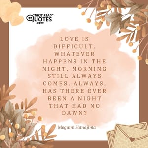 Love is difficult. Whatever happens in the night, morning still always comes. Always. Has there ever been a night that had no dawn?