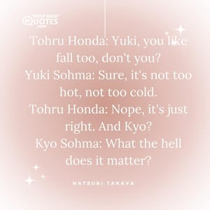 Tohru Honda: Yuki, you like fall too, don't you? Yuki Sohma: Sure, it's not too hot, not too cold. Tohru Honda: Nope, it's just right. And Kyo? Kyo Sohma: What the hell does it matter?