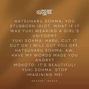 Hatsuharu Sohma: You stubborn idiot. What if it was Yuki wearing a girl's uniform? Yuki Sohma: Haru, cut it out or I will cut you off. Hatsuharu Sohma: Aw, have my words made you angry? Mokoto: It's beautiful! Yuki Sohma: Stop imagining me!