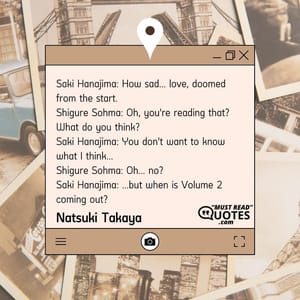 Saki Hanajima: How sad... love, doomed from the start. Shigure Sohma: Oh, you're reading that? What do you think? Saki Hanajima: You don't want to know what I think... Shigure Sohma: Oh... no? Saki Hanajima: ...but when is Volume 2 coming out?