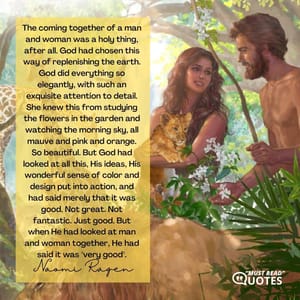 The coming together of a man and woman was a holy thing, after all. God had chosen this way of replenishing the earth. God did everything so elegantly, with such an exquisite attention to detail. She knew this from studying the flowers in the garden and watching the morning sky, all mauve and pink and orange. So beautiful. But God had looked at all this, His ideas, His wonderful sense of color and design put into action, and had said merely that it was good. Not great. Not fantastic. Just good. But when He had looked at man and woman together, He had said it was "very good".