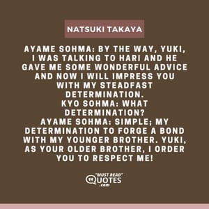 Ayame Sohma: By the way, Yuki, I was talking to Hari and he gave me some wonderful advice and now I will impress you with my steadfast determination. Kyo Sohma: What determination? Ayame Sohma: Simple; my determination to forge a bond with my younger brother. Yuki, as your older brother, I order you to respect me!