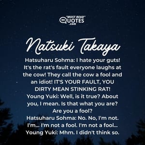 Hatsuharu Sohma: I hate your guts! It's the rat's fault everyone laughs at the cow! They call the cow a fool and an idiot! IT'S YOUR FAULT, YOU DIRTY MEAN STINKING RAT! Young Yuki: Well, is it true? About you, I mean. Is that what you are? Are you a fool? Hatsuharu Sohma: No. No, I'm not. I'm... I'm not a fool. I'm not a fool... Young Yuki: Mhm. I didn't think so.