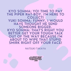 Kyo Sohma: Yo! Time to pay the piper rat-boy. I'm here to collect! Yuki Sohma: Funny, I would have thought he send someone bigger. Kyo Sohma: That's right you better get your tough talk out of the way because I'm about to wipe that stupid smirk right off your face!