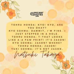 Tohru Honda: Kyo! Kyo, are you okay? Kyo Sohma: Dammit, I'm fine. I just stepped in a hole. Tohru Honda: T-That looks like a-a paw print! It's Jason! Kyo Sohma: Jason? Where? Tohru Honda: Jason! Yuki Sohma: It's not Jason.