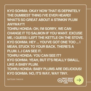 Kyo Sohma: Okay now that is definitely the dumbest thing I've ever heard! What's so great about a stinkin' plum anyway?! Tohru Honda: Oh, I'm sorry, we can change it to salmon if you want. Excuse me, I guess I left the kettle on the stove. Kyo Sohma: Hey ... You've got one too ... I mean, stuck to your back. There's a plum. I...I can see it. Tohru Honda: You can see it? Kyo Sohma: Yeah, but it's really small, like a baby plum. Tohru Honda: Baby plums are delicious! Kyo Sohma: No, it's way, WAY tiny.