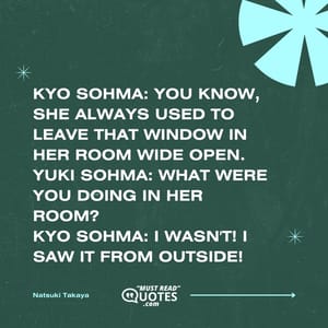 Kyo Sohma: You know, she always used to leave that window in her room wide open. Yuki Sohma: What were you doing in her room? Kyo Sohma: I wasn't! I saw it from outside!