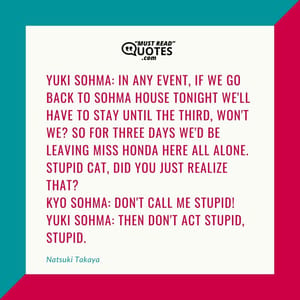 Yuki Sohma: In any event, if we go back to Sohma House tonight we'll have to stay until the third, won't we? So for three days we'd be leaving Miss Honda here all alone. Stupid cat, did you just realize that? Kyo Sohma: Don't call me stupid! Yuki Sohma: Then don't ACT stupid, stupid.