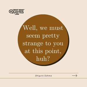 Well, we must seem pretty strange to you at this point, huh?