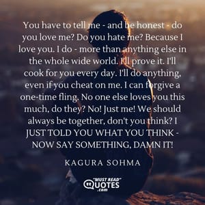 You have to tell me - and be honest - do you love me? Do you hate me? Because I love you. I do - more than anything else in the whole wide world. I'll prove it. I'll cook for you every day. I'll do anything, even if you cheat on me. I can forgive a one-time fling. No one else loves you this much, do they? No! Just me! We should always be together, don't you think? I JUST TOLD YOU WHAT YOU THINK - NOW SAY SOMETHING, DAMN IT!