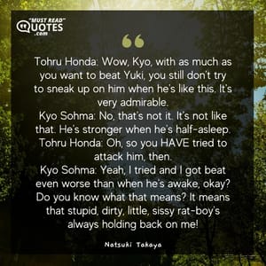 Tohru Honda: Wow, Kyo, with as much as you want to beat Yuki, you still don't try to sneak up on him when he's like this. It's very admirable. Kyo Sohma: No, that's not it. It's not like that. He's stronger when he's half-asleep. Tohru Honda: Oh, so you HAVE tried to attack him, then. Kyo Sohma: Yeah, I tried and I got beat even worse than when he's awake, okay? Do you know what that means? It means that stupid, dirty, little, sissy rat-boy's always holding back on me!