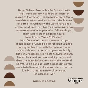 Hatori Sohma: Even within the Sohma family itself, there are few who know our secret in regard to the zodiac. It is exceedingly rare that a complete outsider, such as yourself, should come to learn of it. Ordinarily, this would have been corrected at once, but thus far it seems Akito has made an exception in your case. Tell me, do you enjoy living there in Shigure's house? Tohru Honda: Y-yes, VERY much. Hatori Sohma: All the more reason that you should leave. It would be best for you if you had nothing further to do with the Sohmas. Leave Shigure's house and return to your own family. That's only reasonable, is it not? Knowing Shigure, I doubt he would ever say anything to you, but there are many dark secrets within the House of Sohma. Life among us is not as pleasant as you seem to believe. An evil shadow looms over this family. That is the nature of our curse. Tohru Honda: Evil?