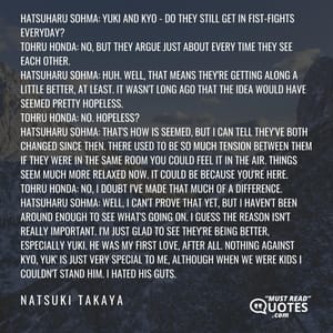 Hatsuharu Sohma: Yuki and Kyo - do they still get in fist-fights everyday? Tohru Honda: No, but they argue just about every time they see each other. Hatsuharu Sohma: Huh. Well, that means they're getting along a little better, at least. It wasn't long ago that the idea would have seemed pretty hopeless. Tohru Honda: No. Hopeless? Hatsuharu Sohma: That's how is seemed, but I can tell they've both changed since then. There used to be so much tension between them if they were in the same room you could feel it in the air. Things seem much more relaxed now. It could be because you're here. Tohru Honda: No, I doubt I've made THAT much of a difference. Hatsuharu Sohma: Well, I can't prove that yet, but I haven't been around enough to see what's going on. I guess the reason isn't really important. I'm just glad to see they're being better, especially Yuki. He was my first love, after all. Nothing against Kyo, Yuk' is just very special to me, although when we were kids I couldn't stand him. I hated his guts.