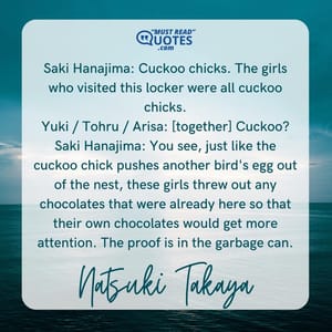 Saki Hanajima: Cuckoo chicks. The girls who visited this locker were all cuckoo chicks. Yuki / Tohru / Arisa: [together] Cuckoo? Saki Hanajima: You see, just like the cuckoo chick pushes another bird's egg out of the nest, these girls threw out any chocolates that were already here so that their own chocolates would get more attention. The proof is in the garbage can.