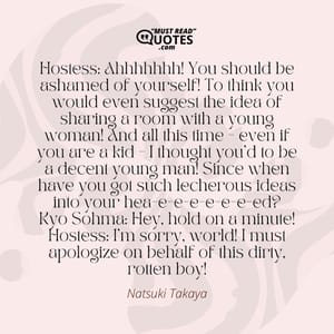 Hostess: Ahhhhhhh! You should be ashamed of yourself! To think you would even suggest the idea of sharing a room with a young woman! And all this time - even if you are a kid - I thought you'd to be a decent young man! Since when have you got such lecherous ideas into your hea-e-e-e-e-e-e-ed? Kyo Sohma: Hey, hold on a minute! Hostess: I'm sorry, world! I must apologize on behalf of this dirty, rotten boy!