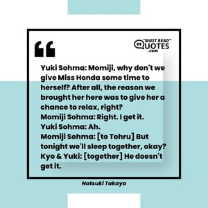 Yuki Sohma: Momiji, why don't we give Miss Honda some time to herself? After all, the reason we brought her here was to give her a chance to relax, right? Momiji Sohma: Right. I get it. Yuki Sohma: Ah. Momiji Sohma: [to Tohru] But tonight we'll sleep together, okay? Kyo & Yuki: [together] He doesn't get it.