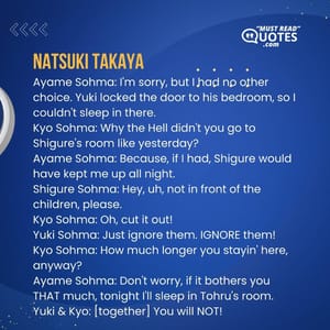 Ayame Sohma: I'm sorry, but I had no other choice. Yuki locked the door to his bedroom, so I couldn't sleep in there. Kyo Sohma: Why the Hell didn't you go to Shigure's room like yesterday? Ayame Sohma: Because, if I had, Shigure would have kept me up all night. Shigure Sohma: Hey, uh, not in front of the children, please. Kyo Sohma: Oh, cut it out! Yuki Sohma: Just ignore them. IGNORE them! Kyo Sohma: How much longer you stayin' here, anyway? Ayame Sohma: Don't worry, if it bothers you THAT much, tonight I'll sleep in Tohru's room. Yuki & Kyo: [together] You will NOT!