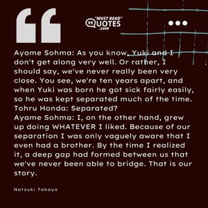 Ayame Sohma: As you know, Yuki and I don't get along very well. Or rather, I should say, we've never really been very close. You see, we're ten years apart, and when Yuki was born he got sick fairly easily, so he was kept separated much of the time. Tohru Honda: Separated? Ayame Sohma: I, on the other hand, grew up doing WHATEVER I liked. Because of our separation I was only vaguely aware that I even had a brother. By the time I realized it, a deep gap had formed between us that we've never been able to bridge. That is our story.