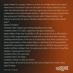 Ayame Sohma: For a group of minors to set foot in a red light district, this is by no means an act to be praised. Laws are put in place to be obeyed, otherwise we lose order. And with that being said, I must also express my concern over what I see as a condemnation of our natural human instincts. I submit that the desires that led these boys astray were fueled by, perhaps, the most noble of human instincts - the instincts to procreate the species. Should we damn them for feeling these natural urges? Student: President! Committee Man 1: Ayame, you're being unusually serious today. Committee Man 2: Yes. Quite a departure from your normal antics. Ayame Sohma: At this time I would like to offer you a proposal: Let us offer hand of rescue to these wayward youths; let us help them to understand their sometimes confusing natural desires. From now on, let them direct their desire toward me! As a chosen representative of this student body, it's only fitting that the heavy burden should fall on my shoulders. And furthermore, since we will all be boys, parents and teachers will have nothing to fear. So send me your desire. In the service of my fellow students, I am prepared to receive! Committee Man 1: He's gone mad. Committee Man 2: He insane. Committee Woman: Get him out of here! Ayame Sohma: Ah-ha-ha-ha-ha-ha-ha. Don't worry. Despite how it looks, I know what I'm doing.