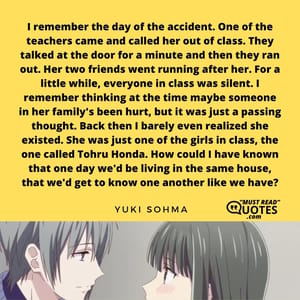 I remember the day of the accident. One of the teachers came and called her out of class. They talked at the door for a minute and then they ran out. Her two friends went running after her. For a little while, everyone in class was silent. I remember thinking at the time maybe someone in her family's been hurt, but it was just a passing thought. Back then I barely even realized she existed. She was just one of the girls in class, the one called Tohru Honda. How could I have known that one day we'd be living in the same house, that we'd get to know one another like we have?