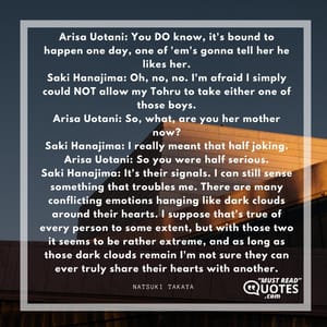 Arisa Uotani: You DO know, it's bound to happen one day, one of 'em's gonna tell her he likes her. Saki Hanajima: Oh, no, no. I'm afraid I simply could NOT allow my Tohru to take either one of those boys. Arisa Uotani: So, what, are you her mother now? Saki Hanajima: I really meant that half joking. Arisa Uotani: So you were half serious. Saki Hanajima: It's their signals. I can still sense something that troubles me. There are many conflicting emotions hanging like dark clouds around their hearts. I suppose that's true of every person to some extent, but with those two it seems to be rather extreme, and as long as those dark clouds remain I'm not sure they can ever truly share their hearts with another.