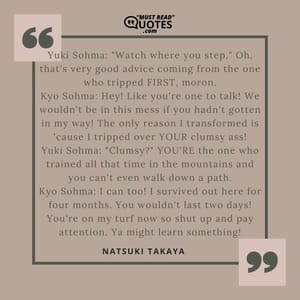 Yuki Sohma: "Watch where you step." Oh, that's very good advice coming from the one who tripped FIRST, moron. Kyo Sohma: Hey! Like you're one to talk! We wouldn't be in this mess if you hadn't gotten in my way! The only reason I transformed is 'cause I tripped over YOUR clumsy ass! Yuki Sohma: "Clumsy?" YOU'RE the one who trained all that time in the mountains and you can't even walk down a path. Kyo Sohma: I can too! I survived out here for four months. You wouldn't last two days! You're on my turf now so shut up and pay attention. Ya might learn something!