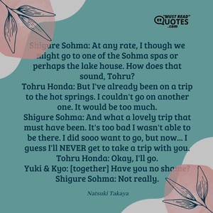 Shigure Sohma: At any rate, I though we might go to one of the Sohma spas or perhaps the lake house. How does that sound, Tohru? Tohru Honda: But I've already been on a trip to the hot springs. I couldn't go on another one. It would be too much. Shigure Sohma: And what a lovely trip that must have been. It's too bad I wasn't able to be there. I did sooo want to go, but now... I guess I'll NEVER get to take a trip with you. Tohru Honda: Okay, I'll go. Yuki & Kyo: [together] Have you no shame? Shigure Sohma: Not really.