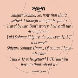 Shigure Sohma: So, now that that's settled, I thought it might be fun to travel by car. Don't worry. Leave all the driving to me. Yuki Sohma: Shigure, do you even HAVE a license? Shigure Sohma: Hmm... Of course I have a license. Yuki & Kyo: [together] WHY did you have to think about it?