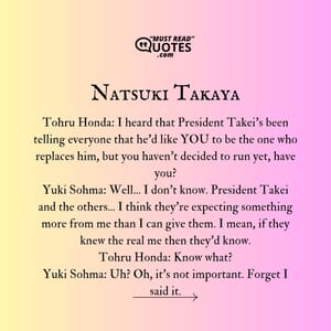 Tohru Honda: I heard that President Takei's been telling everyone that he'd like YOU to be the one who replaces him, but you haven't decided to run yet, have you? Yuki Sohma: Well... I don't know. President Takei and the others... I think they're expecting something more from me than I can give them. I mean, if they knew the real me then they'd know. Tohru Honda: Know what? Yuki Sohma: Uh? Oh, it's not important. Forget I said it.