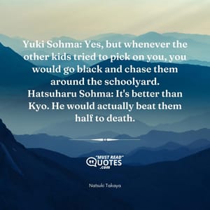 Yuki Sohma: Yes, but whenever the other kids tried to pick on you, you would go black and chase them around the schoolyard. Hatsuharu Sohma: It's better than Kyo. He would actually beat them half to death.