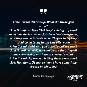 Arisa Uotani: What's up? What did those girls want? Saki Hanajima: They SAID they're doing a special report on electric waves for the school newspaper, and they wanna interview me. They asked if they could come to my house this afternoon. Arisa Uotani: Huh? And you actually believe that? Saki Hanajima: Well, no. I can sense that they all have something much more sneaky in mind. Arisa Uotani: So, are you letting them come over? Saki Hanajima: Of course I am. I have something sneaky in mind, too.