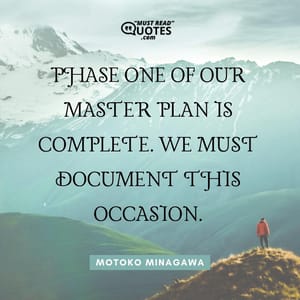 Phase one of our master plan is complete. We must document this occasion.