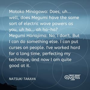 Motoko Minagawa: Does, uh... well, does Megumi have the same sort of electric wave powers as you, uh ha... ah ha-ha? Megumi Hanajima: No, I don't. But I can do something else. I can put curses on people. I've worked hard for a long time, perfecting my technique, and now I am quite good at it.