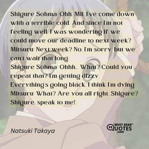 Shigure Sohma: Ohh, Mii, I've come down with a terrible cold. And since I'm not feeling well, I was wondering if we could move our deadline to next week? Mitsuru: Next week? No, I'm sorry, but we can't wait that long. Shigure Sohma: Ohhh... What? Could you repeat that? I'm getting dizzy. Everything's going black. I think I'm dying. Mitsuru: What? Are you all right, Shigure? Shigure, speak to me!
