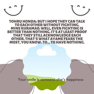 Tohru Honda: But I hope they can talk to each other without fighting. Mine Kuramae: Well, even fighting is better than nothing. It's at least proof that they still acknowledge each other. That's what Ayame fears the most, you know. To... to have nothing.