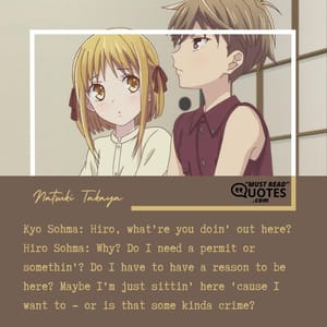 Kyo Sohma: Hiro, what're you doin' out here? Hiro Sohma: Why? Do I need a permit or somethin'? Do I have to have a reason to be here? Maybe I'm just sittin' here 'cause I want to - or is that some kinda crime?