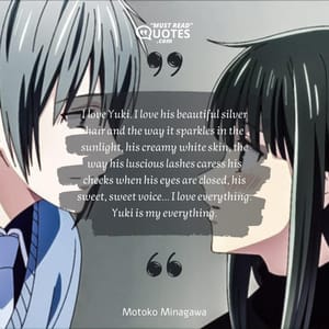 I love Yuki. I love his beautiful silver hair and the way it sparkles in the sunlight, his creamy white skin, the way his luscious lashes caress his cheeks when his eyes are closed, his sweet, sweet voice... I love everything. Yuki is my everything.