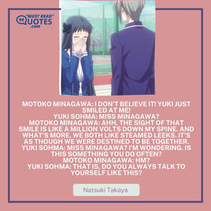Motoko Minagawa: I don't believe it! Yuki just smiled at me! Yuki Sohma: Miss Minagawa? Motoko Minagawa: Ahh, the sight of that smile is like a million volts down my spine. And what's more, we both like steamed leeks. It's as though we were destined to be together. Yuki Sohma: Miss Minagawa? I'm wondering. Is this something you do often? Motoko Minagawa: Hm? Yuki Sohma: That is, do you ALWAYS talk to yourself like this?