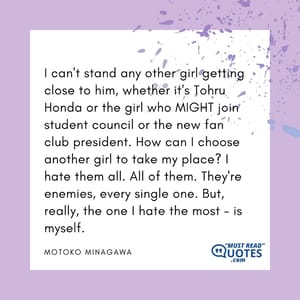 I can't stand any other girl getting close to him, whether it's Tohru Honda or the girl who MIGHT join student council or the new fan club president. How can I choose another girl to take my place? I hate them all. All of them. They're enemies, every single one. But, really, the one I hate the most - is myself.