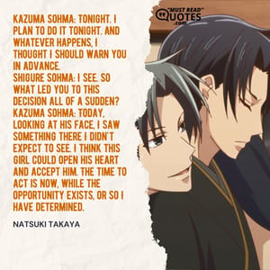 Kazuma Sohma: Tonight. I plan to do it tonight. And whatever happens, I thought I should warn you in advance. Shigure Sohma: I see. So what led you to this decision all of a sudden? Kazuma Sohma: Today, looking at his face, I saw something there I didn't expect to see. I think this girl could open his heart and accept him. The time to act is now, while the opportunity exists, or so I have determined.