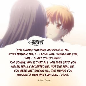 Kyo Sohma: You were ashamed of me. Kyo's Mother: No, I... I love you. I would die for you. I-I love you so much. Kyo Sohma: Why is that all you ever say? You never really accepted me, not the real me. You were just saying all the things you thought a mom was supposed to say.