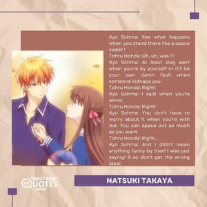 Kyo Sohma: See what happens when you stand there like a space cadet? Tohru Honda: Oh, uh, was I? Kyo Sohma: At least stay alert when you're by yourself or it'll be your own damn fault when someone kidnaps you. Tohru Honda: Right! Kyo Sohma: I said when you're alone. Tohru Honda: Right! Kyo Sohma: You don't have to worry about it when you're with me. You can space out as much as you want. Tohru Honda: Right... Kyo Sohma: And I didn't mean anything funny by that! I was just saying! S-so don't get the wrong idea!