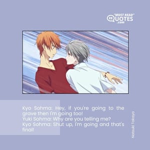 Kyo Sohma: Hey, if you're going to the grave then I'm going too! Yuki Sohma: Why are you telling me? Kyo Sohma: Shut up, I'm going and that's final!