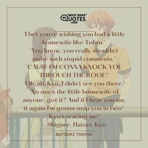"I bet you're wishing you had a little housewife like Tohru." "You know, you really shouldn't make such stupid comments." "CAUSE I'M GONNA KNOCK YOU THROUGH THE ROOF!" "Oh, uh, Kyo, I didn't see you there." "No one's the little housewife of anyone, got it? And if I hear you say it again I'm gonna snap you in two!" "Kyo's scaring me!" - Shigure, Hatori, Kyo