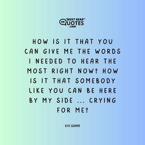 How is it that you can give me the words I needed to hear the most right now? How is it that somebody like you can be here by my side ... crying for me?
