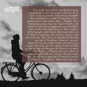 You really mean [that you deserve to be punished]. Is that all people will ever be to you? A way to punish yourself for thoughts that you had as a child? Is this how you’re going to live your entire life?… Alright, then I’m going to pray for you. You’re lonely and whatever may have happened, you shouldn’t have to live like that forever. This world is full of people, and I know that somewhere in it, there is someone who will see you for who you truly are. They’ll see it and they’ll cherish you for it. So please, whoever you are, wherever you are, come to her. If you’re in a country far away, get on a plane. Come to Saki as fast as you can because she deserves to meet you. Please….. I’ll pray for you…there is someone who will see you for who you truly are. They’ll see it and they’ll cherish you for it. I’ll pray… So please… Don’t give up yet…